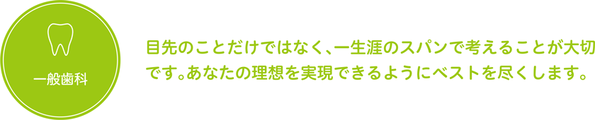 一般歯科　目先のことだけではなく、一生涯のスパンで考えることが大切です。あなたの理想を実現できるようにベストを尽くします。