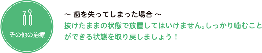  その他の治療〜 歯を失ってしまった場合 〜 抜けたままの状態で放置してはいけません。しっかり噛むことができる状態を取り戻しましょう！