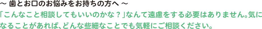 〜 歯とお口のお悩みをお持ちの方へ 〜「こんなこと相談してもいいのかな？」なんて遠慮をする必要はありません。気になることがあれば、どんな些細なことでも気軽にご相談ください。