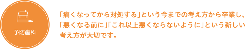 予防歯科「痛くなってから対処する」という今までの考え方から卒業し、「悪くなる前に」「これ以上悪くならないように」という新しい考え方が大切です。