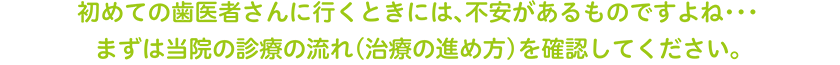 初めての歯医者さんに行くときには、不安があるものですよね･･･まずは当院の診療の流れ（治療の進め方）を確認してください。 