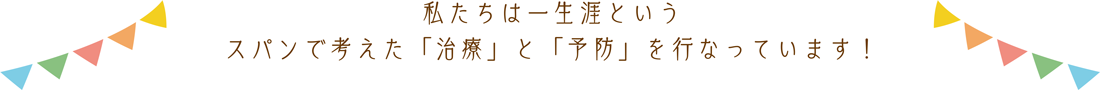 私たちは一生涯というスパンで考えた「治療」と「予防」を行っています！